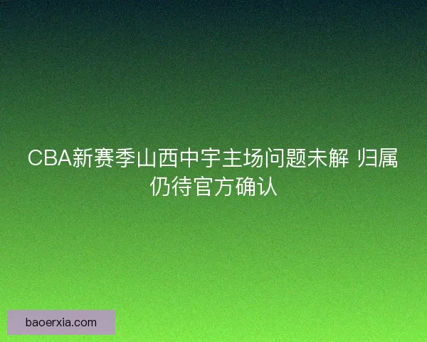 CBA新赛季山西中宇主场问题未解 归属仍待官方确认