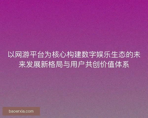 以网游平台为核心构建数字娱乐生态的未来发展新格局与用户共创价值体系