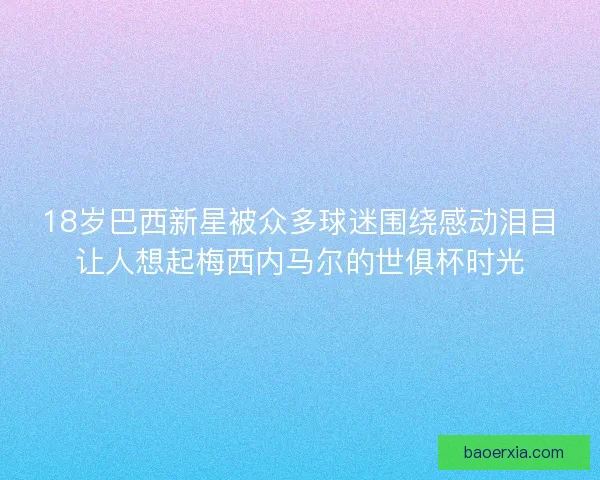 18岁巴西新星被众多球迷围绕感动泪目让人想起梅西内马尔的世俱杯时光