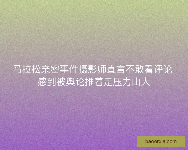 马拉松亲密事件摄影师直言不敢看评论 感到被舆论推着走压力山大