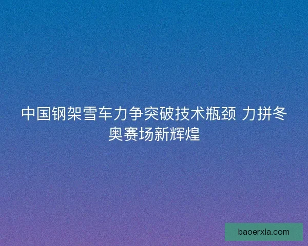 中国钢架雪车力争突破技术瓶颈 力拼冬奥赛场新辉煌