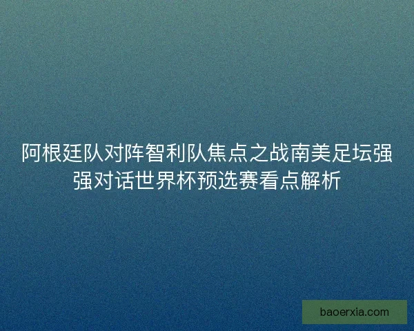 阿根廷队对阵智利队焦点之战南美足坛强强对话世界杯预选赛看点解析