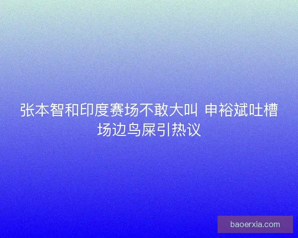张本智和印度赛场不敢大叫 申裕斌吐槽场边鸟屎引热议