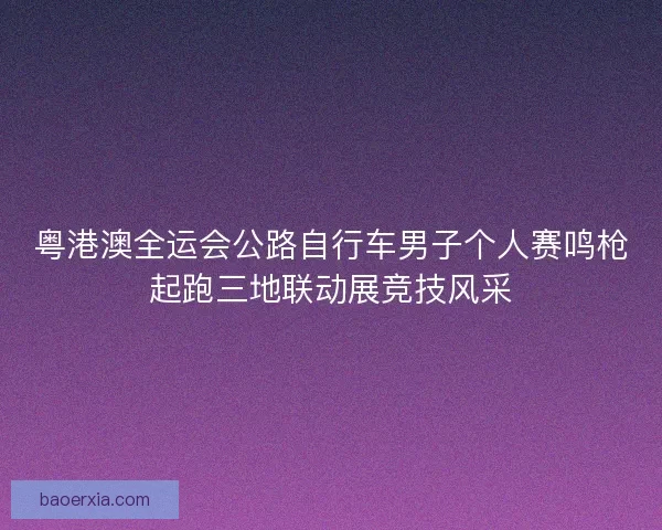 粤港澳全运会公路自行车男子个人赛鸣枪起跑三地联动展竞技风采