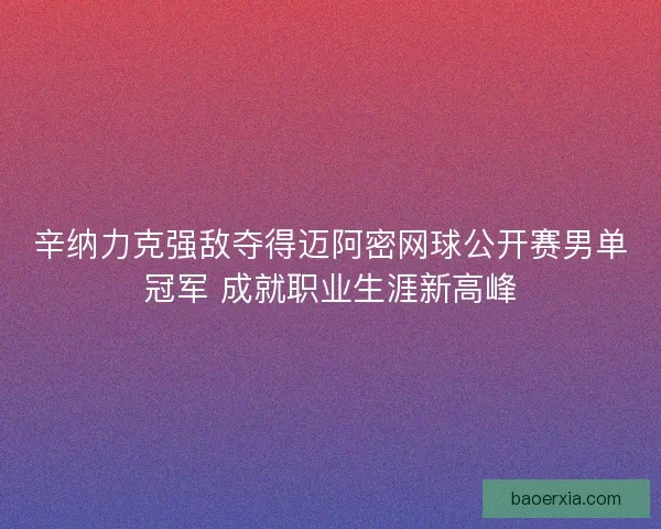 辛纳力克强敌夺得迈阿密网球公开赛男单冠军 成就职业生涯新高峰