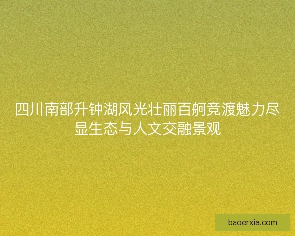 四川南部升钟湖风光壮丽百舸竞渡魅力尽显生态与人文交融景观
