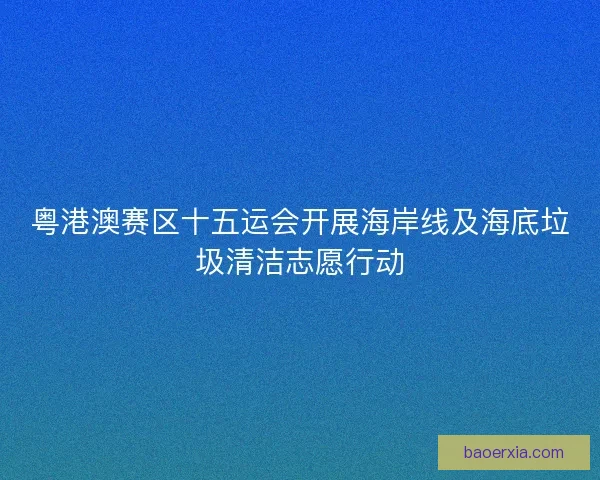 粤港澳赛区十五运会开展海岸线及海底垃圾清洁志愿行动