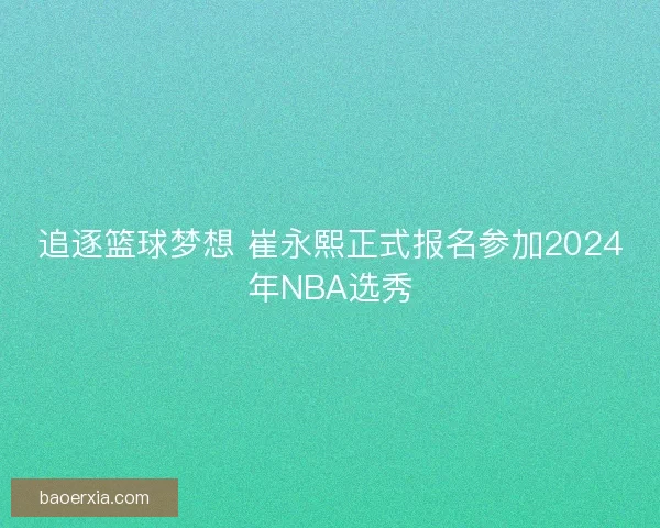 追逐篮球梦想 崔永熙正式报名参加2024年NBA选秀