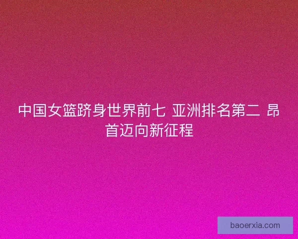 中国女篮跻身世界前七 亚洲排名第二 昂首迈向新征程