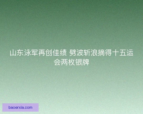 山东泳军再创佳绩 劈波斩浪摘得十五运会两枚银牌