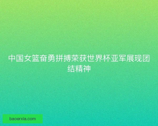 中国女篮奋勇拼搏荣获世界杯亚军展现团结精神
