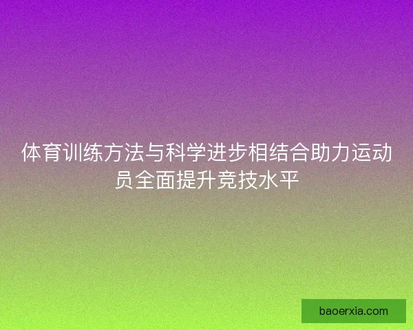 体育训练方法与科学进步相结合助力运动员全面提升竞技水平