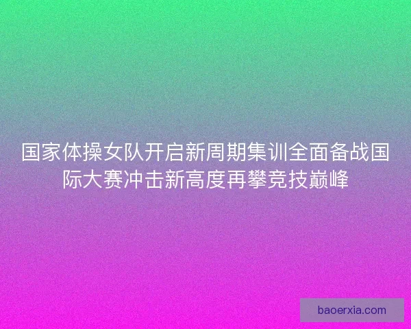 国家体操女队开启新周期集训全面备战国际大赛冲击新高度再攀竞技巅峰