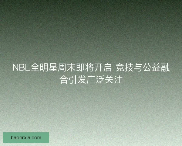 NBL全明星周末即将开启 竞技与公益融合引发广泛关注