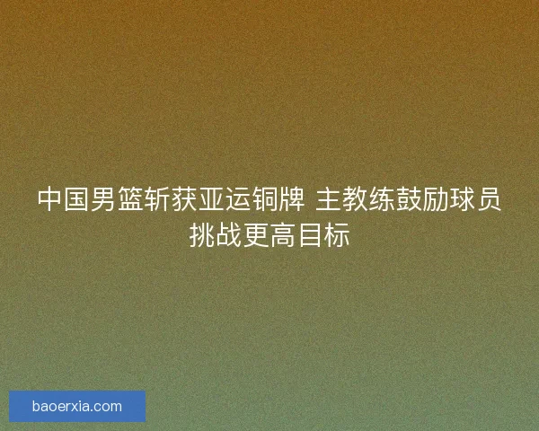 中国男篮斩获亚运铜牌 主教练鼓励球员挑战更高目标