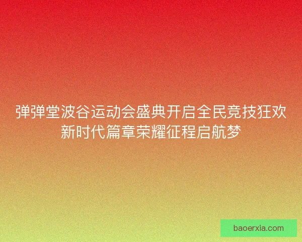 弹弹堂波谷运动会盛典开启全民竞技狂欢新时代篇章荣耀征程启航梦