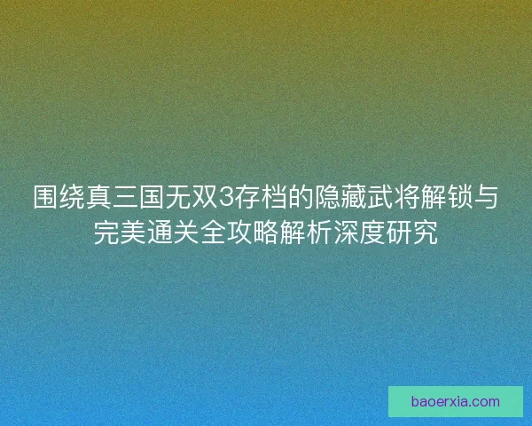 围绕真三国无双3存档的隐藏武将解锁与完美通关全攻略解析深度研究